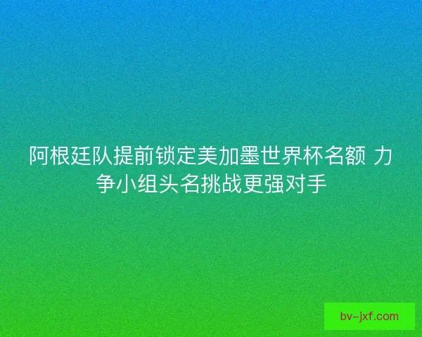 阿根廷队提前锁定美加墨世界杯名额 力争小组头名挑战更强对手