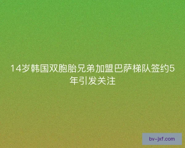 14岁韩国双胞胎兄弟加盟巴萨梯队签约5年引发关注