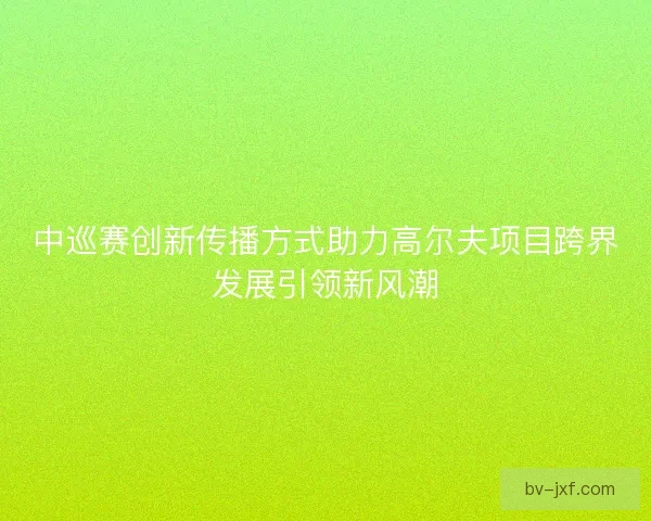 中巡赛创新传播方式助力高尔夫项目跨界发展引领新风潮