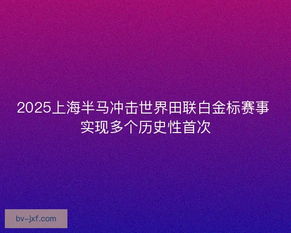 2025上海半马冲击世界田联白金标赛事 实现多个历史性首次